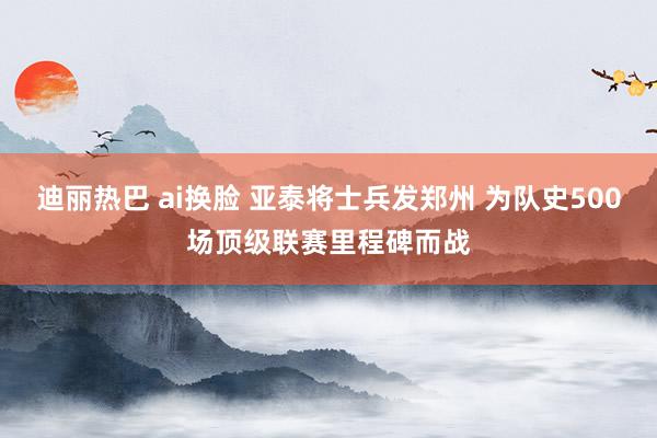 迪丽热巴 ai换脸 亚泰将士兵发郑州 为队史500场顶级联赛里程碑而战