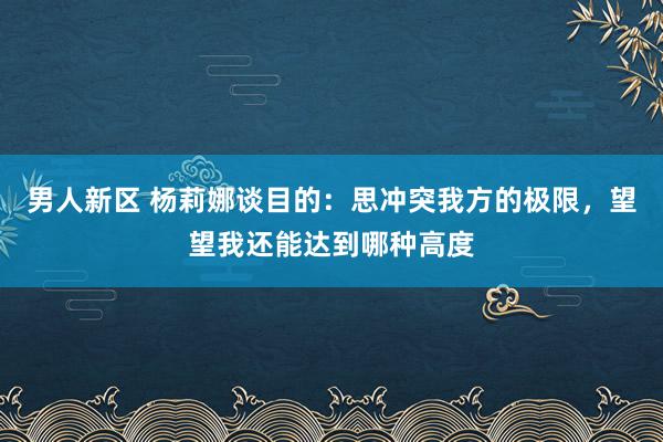 男人新区 杨莉娜谈目的：思冲突我方的极限，望望我还能达到哪种高度