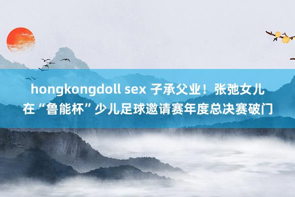 hongkongdoll sex 子承父业！张弛女儿在“鲁能杯”少儿足球邀请赛年度总决赛破门