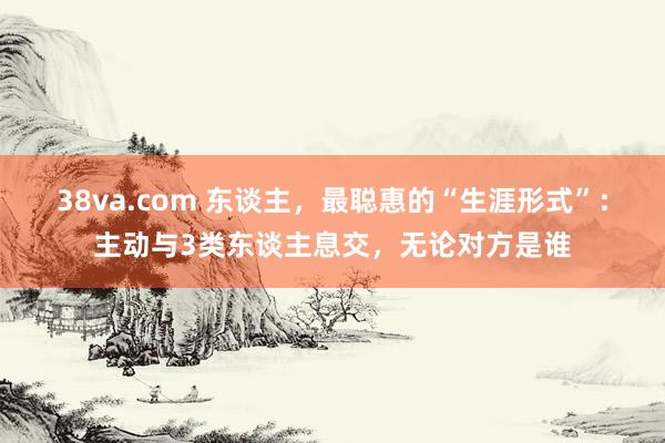 38va.com 东谈主，最聪惠的“生涯形式”：主动与3类东谈主息交，无论对方是谁