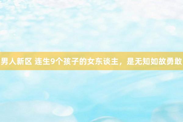 男人新区 连生9个孩子的女东谈主，是无知如故勇敢