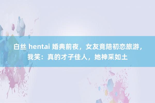 白丝 hentai 婚典前夜，女友竟陪初恋旅游，我笑：真的才子佳人，她神采如土