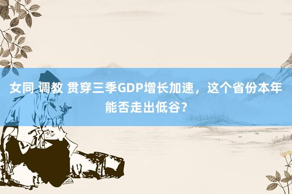 女同 调教 贯穿三季GDP增长加速，这个省份本年能否走出低谷？