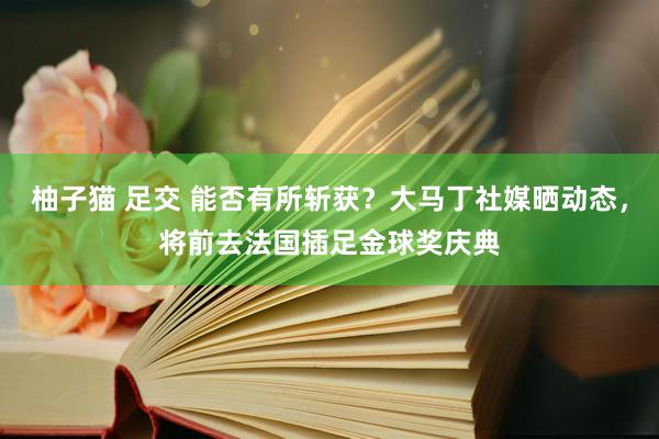 柚子猫 足交 能否有所斩获？大马丁社媒晒动态，将前去法国插足金球奖庆典