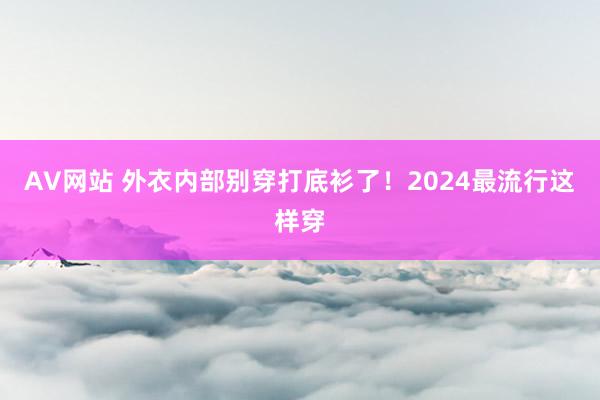 AV网站 外衣内部别穿打底衫了！2024最流行这样穿