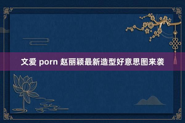 文爱 porn 赵丽颖最新造型好意思图来袭