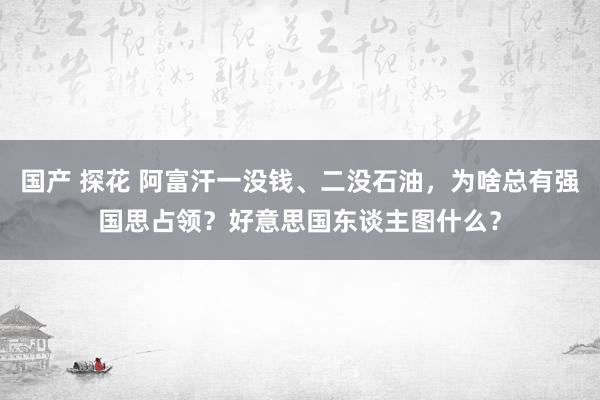 国产 探花 阿富汗一没钱、二没石油，为啥总有强国思占领？好意思国东谈主图什么？