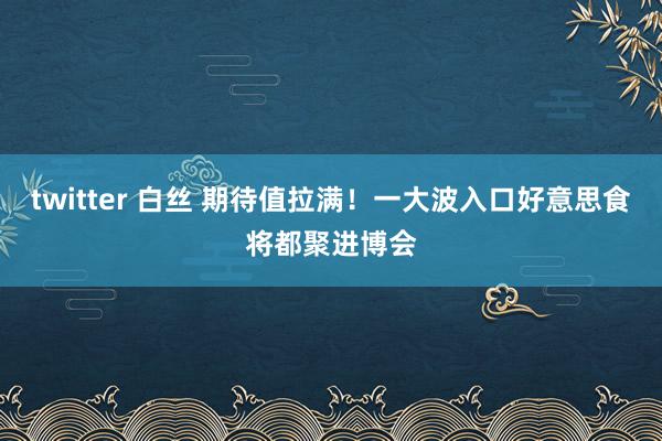 twitter 白丝 期待值拉满！一大波入口好意思食将都聚进博会