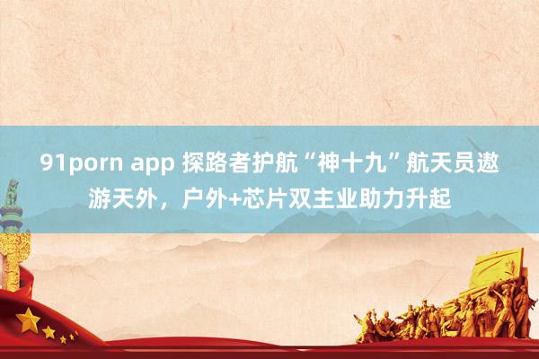 91porn app 探路者护航“神十九”航天员遨游天外，户外+芯片双主业助力升起