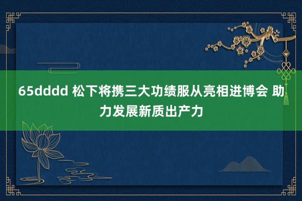 65dddd 松下将携三大功绩服从亮相进博会 助力发展新质出产力