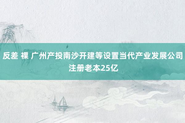 反差 裸 广州产投南沙开建等设置当代产业发展公司 注册老本25亿