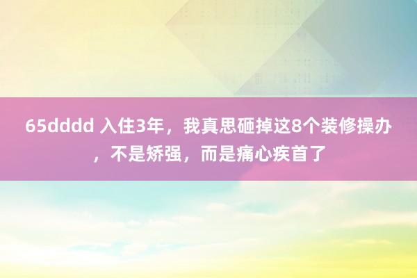 65dddd 入住3年，我真思砸掉这8个装修操办，不是矫强，而是痛心疾首了