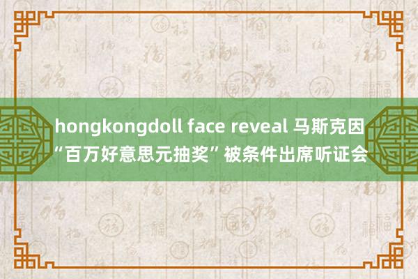 hongkongdoll face reveal 马斯克因“百万好意思元抽奖”被条件出席听证会