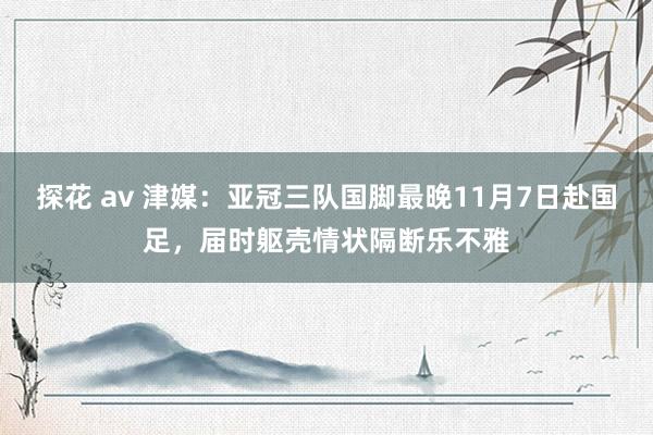 探花 av 津媒：亚冠三队国脚最晚11月7日赴国足，届时躯壳情状隔断乐不雅