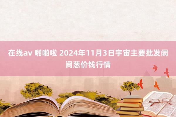 在线av 啪啪啦 2024年11月3日宇宙主要批发阛阓葱价钱行情