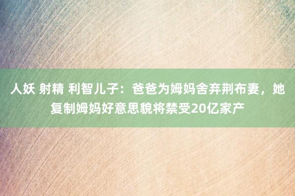 人妖 射精 利智儿子：爸爸为姆妈舍弃荆布妻，她复制姆妈好意思貌将禁受20亿家产