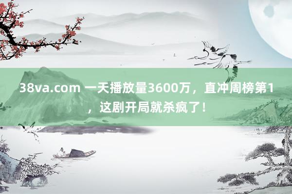 38va.com 一天播放量3600万，直冲周榜第1，这剧开局就杀疯了！