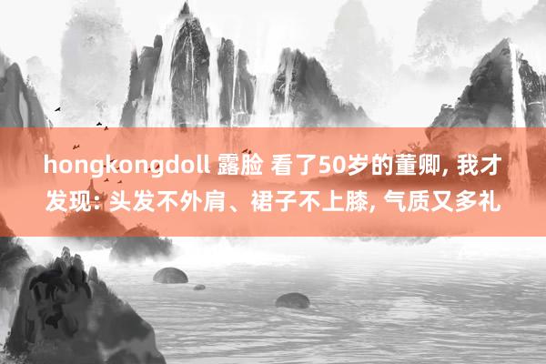 hongkongdoll 露脸 看了50岁的董卿， 我才发现: 头发不外肩、裙子不上膝， 气质又多礼