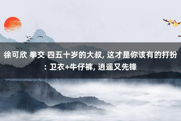 徐可欣 拳交 四五十岁的大叔， 这才是你该有的打扮: 卫衣+牛仔裤， 逍遥又先锋