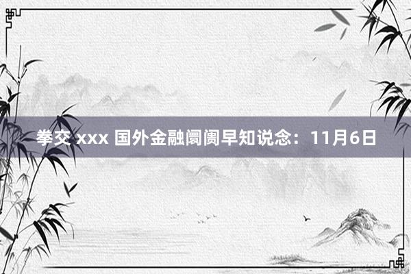 拳交 xxx 国外金融阛阓早知说念：11月6日