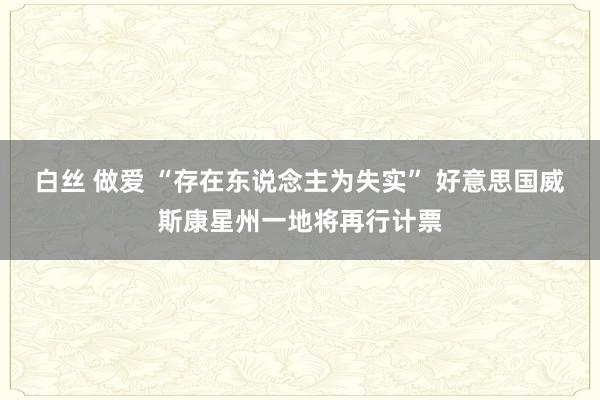 白丝 做爱 “存在东说念主为失实” 好意思国威斯康星州一地将再行计票