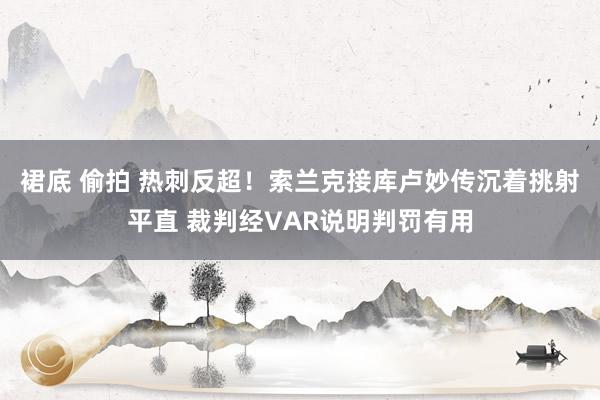 裙底 偷拍 热刺反超！索兰克接库卢妙传沉着挑射平直 裁判经VAR说明判罚有用