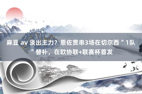 麻豆 av 淡出主力？恩佐贯串3场在切尔西＂1队＂替补，在欧协联+联赛杯首发