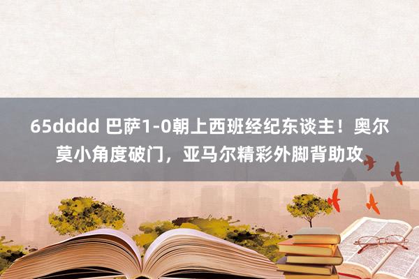 65dddd 巴萨1-0朝上西班经纪东谈主！奥尔莫小角度破门，亚马尔精彩外脚背助攻