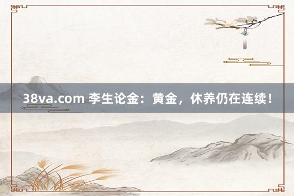 38va.com 李生论金：黄金，休养仍在连续！