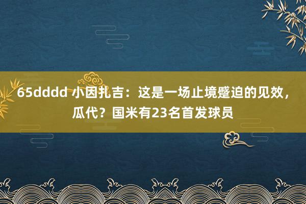 65dddd 小因扎吉：这是一场止境蹙迫的见效，瓜代？国米有23名首发球员