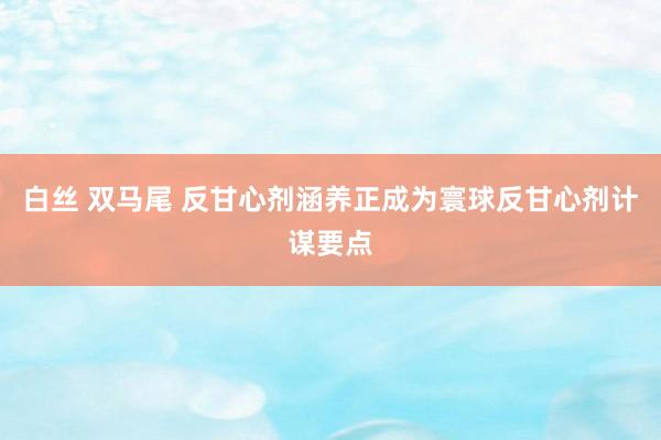 白丝 双马尾 反甘心剂涵养正成为寰球反甘心剂计谋要点