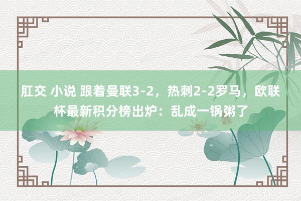 肛交 小说 跟着曼联3-2，热刺2-2罗马，欧联杯最新积分榜出炉：乱成一锅粥了