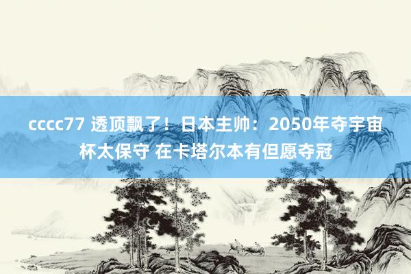 cccc77 透顶飘了！日本主帅：2050年夺宇宙杯太保守 在卡塔尔本有但愿夺冠