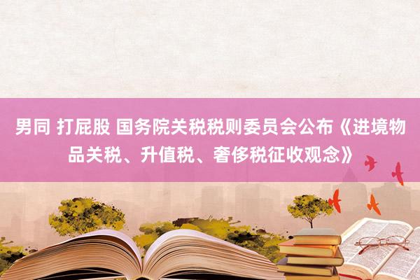 男同 打屁股 国务院关税税则委员会公布《进境物品关税、升值税、奢侈税征收观念》