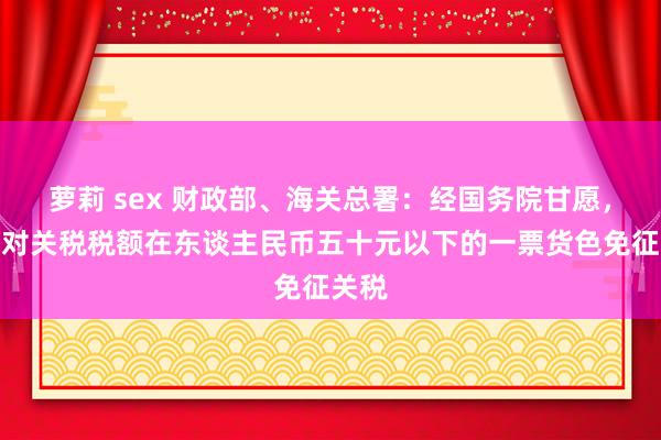 萝莉 sex 财政部、海关总署：经国务院甘愿，继续对关税税额在东谈主民币五十元以下的一票货色免征关税