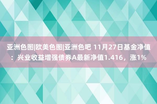 亚洲色图|欧美色图|亚洲色吧 11月27日基金净值：兴业收益增强债券A最新净值1.416，涨1%