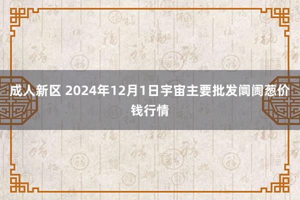 成人新区 2024年12月1日宇宙主要批发阛阓葱价钱行情