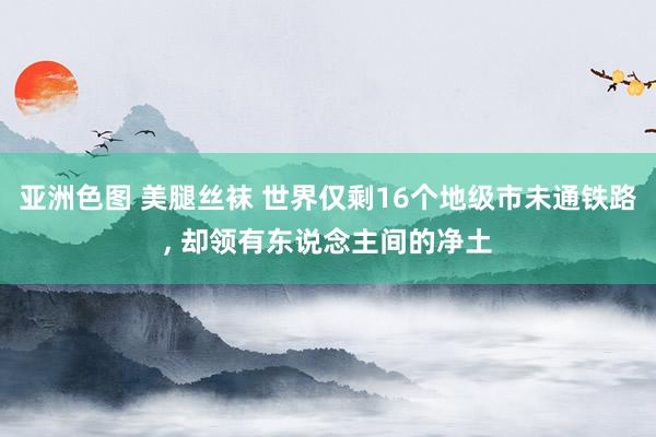 亚洲色图 美腿丝袜 世界仅剩16个地级市未通铁路， 却领有东说念主间的净土