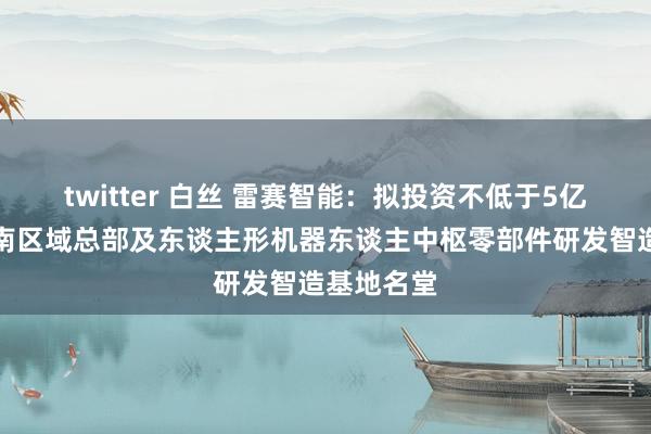 twitter 白丝 雷赛智能：拟投资不低于5亿元诞生华南区域总部及东谈主形机器东谈主中枢零部件研发智造基地名堂