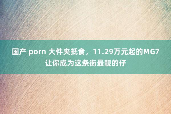 国产 porn 大件夹抵食，11.29万元起的MG7让你成为这条街最靓的仔