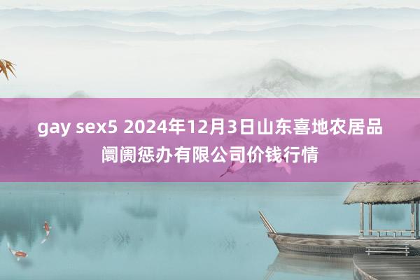 gay sex5 2024年12月3日山东喜地农居品阛阓惩办有限公司价钱行情