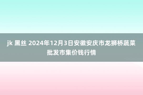 jk 黑丝 2024年12月3日安徽安庆市龙狮桥蔬菜批发市集价钱行情