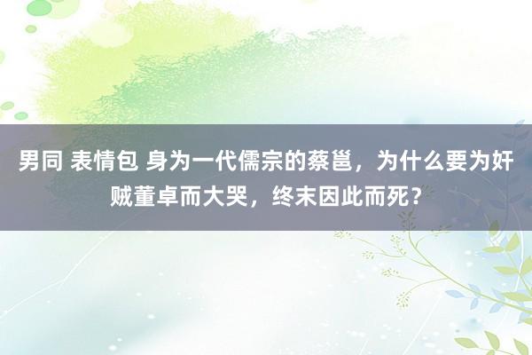 男同 表情包 身为一代儒宗的蔡邕，为什么要为奸贼董卓而大哭，终末因此而死？