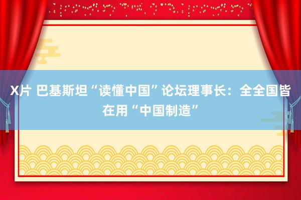 X片 巴基斯坦“读懂中国”论坛理事长：全全国皆在用“中国制造”