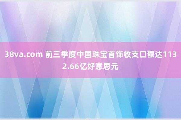 38va.com 前三季度中国珠宝首饰收支口额达1132.66亿好意思元