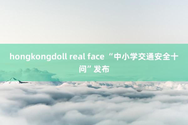 hongkongdoll real face “中小学交通安全十问”发布