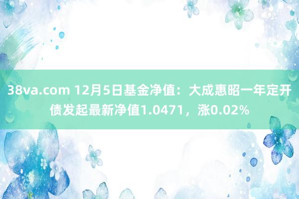 38va.com 12月5日基金净值：大成惠昭一年定开债发起最新净值1.0471，涨0.02%