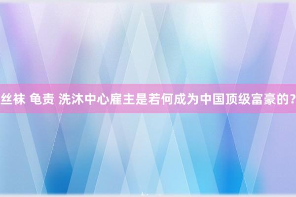 丝袜 龟责 洗沐中心雇主是若何成为中国顶级富豪的？