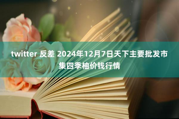 twitter 反差 2024年12月7日天下主要批发市集四季柚价钱行情