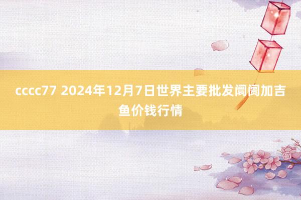 cccc77 2024年12月7日世界主要批发阛阓加吉鱼价钱行情